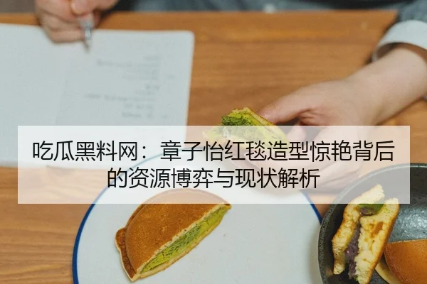 吃瓜黑料网：章子怡红毯造型惊艳背后的资源博弈与现状解析